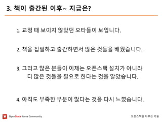 OpenStackKorea Community 
오픈스택을다루는기술 
3. 책이출간된이후~ 지금은? 
1. 교정때보이지않았던오타들이보입니다. 
2. 책을집필하고출간하면서많은것들을배웠습니다. 
3. 그리고많은분들이이제는오픈스택설치가아니라 
더많은것들을필요로한다는것을알았습니다. 
4. 아직도부족한부분이많다는것을다시느꼈습니다.  