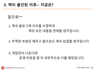 OpenStackKorea Community 
오픈스택을다루는기술 
3. 책이출간된이후~ 지금은? 
앞으로~~ 
1. 계속블로그에오타를수정하여 
책의모든내용을연재할생각입니다. 
2. 부족한부분은채우고앞으로도계속삽질할생각입니다. 
3. 개정판이나온다면 
운영부분을좀더세부적으로다룰예정입니다.  