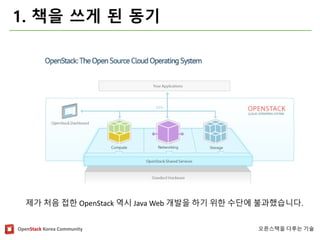 OpenStackKorea Community 
오픈스택을다루는기술 
1. 책을쓰게된동기 
제가처음접한OpenStack역시Java Web 개발을하기위한수단에불과했습니다.  