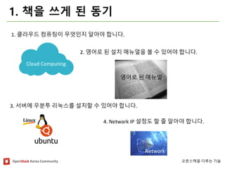 OpenStackKorea Community 
오픈스택을다루는기술 
1. 책을쓰게된동기 
Cloud Computing 
Network 
영어로된매뉴얼 
1. 클라우드컴퓨팅이무엇인지알아야합니다. 
2. 영어로된설치매뉴얼을볼수있어야합니다. 
3. 서버에우분투리눅스를설치할수있어야합니다. 
4. Network IP 설정도할줄알아야합니다.  