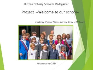 Russian Embassy School in Madagascar 
Project «Welcome to our school» 
made by Fyodor Sizov, Matvey Sizov ( 5th form) 
Antananarivo-2014 
 