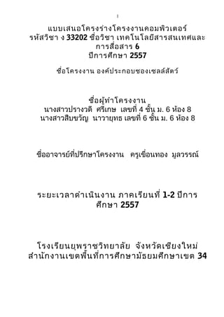 1 
แบบเสนอโครงร่างโครงงาȨอมพิวเตอร์ 
รหัสวิชา ง 33202 ชื่อวิชา เทคโนโลยีสารสนเทศและ 
การสื่อสาร 6 
ปีการศึกษา 2557 
ชื่อโครงงาน องค์ประกอบชอง๶ซลล์สัตว์ 
ชื่อผู้ทำาโครงงาน 
นางสาวปรางวดี ศรีเกษ เลขที่ 4 ชั้น ม. 6 ห้อง 8 
นางสาวสืบขวัญ นาวายุทธ เลขที่ 6 ชั้น ม. 6 ห้อง 8 
ชื่ออาจารย์ที่ปรึกษาโครงงาน ครูเขื่อนทอง มูลวรรณ์ 
ระยะเวลาดำาเนินงาน ภาคเรียนที่ 1-2 ปีการ 
ศึกษา 2557 
โรงเรียนยุพราชวิทยาลัย จังหวัดเชียงใหม่ 
สำานักงานเขตพื้นที่การศึกษามัธยมศึกษาเขต 34 
 