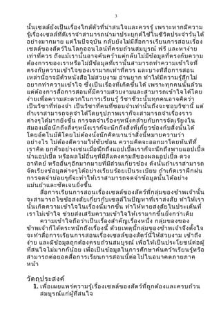 3 
นั้น๶ซลล์ยังเป็นเรื่องใกล้ตัวที่น่าสนใจและควรรู้ เพราะหากมีความ 
รู้เรื่อง๶ซลล์ที่ดีเราจำาสามารถนำามาประยุกต์ใช้ในชีวิตประจำาวันได้ 
อย่างมากมาย แต่ในปัจจุบัน กลับยังไม่มีสื่อการเรียนการสอนเรื่อง 
๶ซลล์ของสัตว์ในโลกออนไลน์ที่ครบถ้วนสมบูรณ์ ฟรี และหาง่าย 
เท่าที่ควร ถึงแม้เรานั้นอาจค้นคว้าแต่กลับไม่มีข้อมูลที่ตรงกับความ 
ต้องการของเราหรือไม่มีข้อมูลที่เรานั้นสามารถทำาความเข้าใจที่ 
ตรงกับความเข้าใจของเรามากเท่าที่ควร และบางทีสื่อการสอน 
เหล่านี้อาจมีตัวหนังสือไม่สวยงาม อ่านยาก ทำาให้มีความรู้สึกไม่ 
อยากทำาความเข้าใจ ซึ่งเป็นเรื่องที่เกิดขึ้นได้ เพราะทุกคนนั้นล้วน 
แต่ต้องการสื่อการสอนที่มีความสวยงามและสามารถเข้าใจได้โดย 
ง่ายเพื่อความสะดวกในการเรียนรู้ วิชาชีวะนั้นทุกคนอาจคิดว่า 
เป็นวิชาที่ท่องจำา เป็นวิชาที่คนที่ชอบจำาเท่านั้นถึงจะชอบวิชานี้ แต่ 
ถ้าเราสามารถจดจำาได้โดยรูปภาพเราก็จะสามารถจำาเรื่องราว 
ต่างๆได้มากยิ่งขึ้น การจดจำาเรื่องๆหนึ่งคล้ายกับการจัดเรียงใน 
สมองเมื่อนึกถึงสิ่งๆหนึ่งเราก็จะนึกถึงสิ่งที่เกี่ยวข้องกับสิ่งนั้นได้ 
โดยอัตโนมัติโดยไม่ต้องนั่งนึกคิดนานว่าสิ่งนี้หมายความว่า 
อย่างไร ไม่ต้องตีความให้ซับซ้อน ความคิดจะออกมาโดยทันทีที่ 
เราคิด ยกตัวอย่างเช่นเมื่อนึกถึงแอปเปิ้ลเราก็จะนึกถึงพายแอปเปิ้ล 
นำ้าแอปเปิ้ล หรือผลไม้อื่นๆที่มีสีแดงตามสีของผลแอปเปิ้ล ดวง 
อาทิตย์ หรืออื่นๆอีกมากมายที่มีส่วนเกี่ยวข้อง ดังนั้นถ้าเราสามารถ 
จัดเรียงข้อมูลต่างๆได้อย่างเรียบร้อยเป็นระเบียบ ถ้าเกิดเราฝึกฝน 
การจดจำาบ่อยๆก็จะทำาให้เราสามารถจดจำาข้อมูลนั้นได้อย่าง 
แม่นยำาและชัดเจนยิ่งขึ้น 
สื่อการเรียนการสอนเรื่อง๶ซลล์ของสัตว์ที่กลุ่มของข้าพเจ้านั้น 
จะสามารถไขข้อสงสัยเกี่ยวกับ๶ซลล์ในปัญหาที่เราสงสัย ทำาให้เรา 
นั้นเกิดความเข้าใจในเรื่องนี้มากขึ้น ทำาให้หายสงสัยในประเด็นที่ 
เราไม่เข้าใจ ช่วยส่งเสริมความเข้าใจให้เรามากขึ้นยิ่งกว่าเดิม 
ความเข้าใจถือว่าเป็นเรื่องสำาคัญเรื่องหนึ่ง กลุ่มของของ 
ข้าพเจ้าก็ได้ตระหนักถึงเรื่องนี้ ด้วยเหตุนี้กลุ่มของข้าพเจ้าจึงตั้งใจ 
จะทำาสื่อการเรียนการสอนเรื่อง๶ซลล์ของสัตว์นี้ให้สวยงาม เข้าถึง 
ง่าย และมีข้อมูลถูกต้องครบถ้วนสมบูรณ์ เพื่อให้เป็นประโยชน์ต่อผู้ 
ที่สนใจไม่มากก็น้อย เพื่อเป็นข้อมูลในการศึกษาค้นคว้าเรียนรู้หรือ 
สามารถต่อยอดสื่อการเรียนการสอนนี้ต่อไปในอนาคตภายภาค 
หน้า 
วัตถุประสงค์ 
1. เพื่อเผยแพร่ความรู้เรื่อง๶ซลล์ของสัตว์ที่ถูกต้องและครบถ้วน 
สมบูรณ์แก่ผู้ที่สนใจ 
 