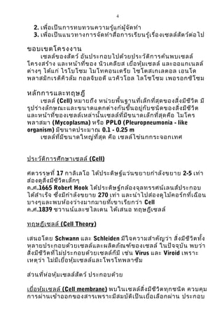 4 
2. เพื่อเป็นการทบทวนความรู้แก่ผู้จัดทำา 
3. เพื่อเป็นแนวทางการจัดทำาสื่อการเรียนรู้เรื่อง๶ซลล์สัตว์ต่อไป 
ขอบเขตโครงงาน 
๶ซลล์ของสัตว์ อันประกอบไปด้วยประวัติการค้นพบ๶ซลล์ 
โครงสร้าง และหน้าที่ของ นิวเคลียส เยื่อหุ้ม๶ซลล์ และออแกเนลล์ 
ต่างๆ ได้แก่ ไรโบโซม ไมโทคอนเดรีย ไซโตสเกเลตอล เอนโด 
พลาสมิกเรติคิวลัม กอลจิบอดี แวคิวโอล ไลโซโซม เพอรอกซิโซม 
หลักการและทฤษฎี 
๶ซลล์ (Cell) หมายถึง หน่วยพื้นฐานที่เล็กที่สุดของสิ่งมีชีวิต มี 
รูปร่างลักษณะและขนาดแตกต่างกันขึ้นอยู่กับชนิดของสิ่งมีชีวิต 
และหน้าที่ของ๶ซลล์เหล่านั้น๶ซลล์ที่มีขนาดเล็กที่สุดคือ ไมโคร 
พลาสมา (Mycoplasma) หรือ PPLO (Pleuropneumonia - like 
organism) มีขนาดประมาณ 0.1 - 0.25 m 
๶ซลล์ที่มีขนาดใหญ่ที่สุด คือ ๶ซลล์ไข่นกกระจอกเทศ 
ประวัติการศึกษาเซลล ์ (Cell) 
ศตวรรษที่ 17 กาลิเลโอ ได้ประดิษฐ์แว่นขยายกำาลังขยาย 2-5 เท่า 
ส่องดูสิ่งมีชีวิตเล็กๆ 
ค.ศ.1665 Robert Hook ได้ประดิษฐ์กล้องจุลทรรศน์เลนส์ประกอบ 
ได้สำาเร็จ ซึ่งมีกำาลังขยาย 270 เท่า และนำาไปส่องดูไม้คอร์กที่เฉือน 
บางๆและพบห้องว่างมากมายที่เขาเรียกว่า Cell 
ค.ศ.1839 ชวานน์และชไลเดน ได้เสนอ ทฤษฎี๶ซลล์ 
ทฤษฎีเซลล ์ (Cell Theory) 
เสนอโดย Schwann และ Schleiden มีใจความสำาคัญว่า สิ่งมีชีวิตทั้ง 
หลายประกอบด้วย๶ซลล์และผลิตภัณฑ์ของ๶ซลล์ ในปัจจุบัน พบว่า 
สิ่งมีชีวิตที่ไม่ประกอบด้วย๶ซลล์ก็มี เช่น Virus และ Viroid เพราะ 
เหตุว่า ไม่มีเยื่อหุ้ม๶ซลล์และโพรโทพลาซึม 
ส่วนที่ห่อหุ้ม๶ซลล์สัตว์ ประกอบด้วย 
เยื่อหุ้มเซลล ์ (Cell membrane) พบใน๶ซลล์สิ่งมีชีวิตทุกชนิด ควบคุม 
การผ่านเข้าออกของสารเพราะมีสมบัติเป็นเยื่อเลือกผ่าน ประกอบ 
 