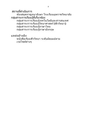 8 
สถำนที่ดำำเนินกำร 
ห้องสมุดกำญจนำภิเษก โรงเรียนยุพรำชวิทยำลัย 
กลุ่มสำระกำรเรียนรู้ที่เกี่ยวข้อง 
กลุ่มสำระกำรเรียนรู้เทคโนโลยีและสำรสนเทศ 
กลุ่มสำระกำรเรียนรู้วิทยำศำสตร์ (ชีววิทยำ) 
กลุ่มสำระกำรเรียนรู้ภำษำไทย 
กลุ่มสำระกำรเรียนรู้ภำษำอังกฤษ 
แหล่งอ้ำงอิง 
หนังสือเรียนชีววิทยำ ระดับมัธยมปลำย 
เวปไซต์ต่ำงๆ 
