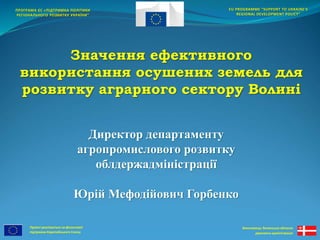 Проект реалізується за фінансової 
підтримки Європейського Союзу 
EU PROGRAMME “SUPPORT TO UKRAINE'S 
REGIONAL DEVELOPMENT POLICY” 
Виконавець: Волинська обласна 
державна адміністрація 
ПРОГРАМА ЄС «ПІДТРИМКА ПОЛІТИКИ 
РЕГІОНАЛЬНОГО РОЗВИТКУ УКРАЇНИ” 
Значення ефективного 
використання осушених земель для 
розвитку аграрного сектору Волині 
Директор департаменту 
агропромислового розвитку 
облдержадміністрації 
Юрій Мефодійович Горбенко 
 