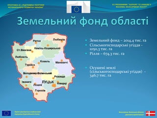 Проект реалізується за фінансової 
підтримки Європейського Союзу 
EU PROGRAMME “SUPPORT TO UKRAINE'S 
REGIONAL DEVELOPMENT POLICY” 
Виконавець: Волинська обласна 
державна адміністрація 
ПРОГРАМА ЄС «ПІДТРИМКА ПОЛІТИКИ 
РЕГІОНАЛЬНОГО РОЗВИТКУ УКРАЇНИ” 
 Земельний фонд – 2014,4 тис. га 
 Сільськогосподарські угіддя - 
1050,3 тис. га 
 Рілля – 674,3 тис. га 
 Осушені землі 
(сільськогосподарські угіддя) - 
346,7 тис. га 
 