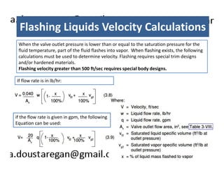 Flashing Liquids Velocity Calculations 
When the valve outlet pressure is lower than or equal to the saturation pressure for the 
fluid temperature, part of the fluid flashes into vapor. When flashing exists, the following 
calculations must be used to determine velocity. Flashing requires special trim designs 
and/or hardened materials. 
Flashing velocity greater than 500 ft/sec requires special body designs. 
If flow rate is in lb/hr: 
if the flow rate is given in gpm, the following 
Equation can be used: 
 