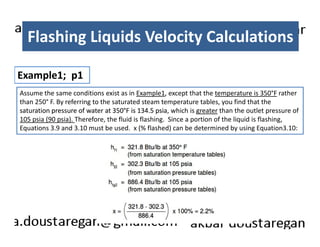 Flashing Liquids Velocity Calculations 
Example1; p1 
Assume the same conditions exist as in Example1, except that the temperature is 350°F rather 
than 250° F. By referring to the saturated steam temperature tables, you find that the 
saturation pressure of water at 350°F is 134.5 psia, which is greater than the outlet pressure of 
105 psia (90 psia). Therefore, the fluid is flashing. Since a portion of the liquid is flashing, 
Equations 3.9 and 3.10 must be used. x (% flashed) can be determined by using Equation3.10: 
 