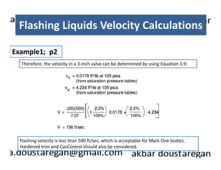 Flashing Liquids Velocity Calculations 
Example1; p2 
Therefore, the velocity in a 3-inch valve can be determined by using Equation 3.9: 
Flashing velocity is less than 500 ft/sec, which is acceptable for Mark One bodies. 
Hardened trim and CavControl should also be considered. 
 