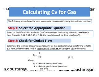 Calculating Cv for Gas 
The following steps should be used to compute the correct Cv, body size and trim number: 
Step 1: Select the Appropriate Equation 
Based on the information available, ”just” select one of the four equations to calculate Cv 
from flow rate: 3.11, 3.12, 3.13 or 3.14. the calculation will be done later(step 5). 
Step 2: Check for Choked Flow 
Determine the terminal pressure drop ratio, xT, for that particular valve by referring to Table 
3-V. Next, determine the ratio of specific heats factor, Fk, by using the Equation below: 
 