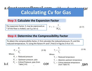 Calculating Cv for Gas 
Step 3: Calculate the Expansion Factor 
The expansion factor, Y, may be expressed as: 
* (If the flow is choked, use FkxT for x) 
Step 4: Determine the Compressibility Factor 
To obtain the compressibility factor, Z, first calculate the reduced pressure, Pr, and the 
reduced temperature, Tr, Using the factors Pr and T, find Z in Figures 3-4 or 3-5. 
 