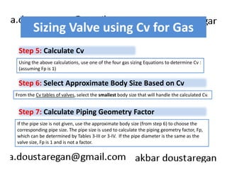 Sizing Valve using Cv for Gas 
Step 5: Calculate Cv 
Using the above calculations, use one of the four gas sizing Equations to determine Cv : 
(assuming Fp is 1) 
Step 6: Select Approximate Body Size Based on Cv 
From the Cv tables of valves, select the smallest body size that will handle the calculated Cv. 
Step 7: Calculate Piping Geometry Factor 
If the pipe size is not given, use the approximate body size (from step 6) to choose the 
corresponding pipe size. The pipe size is used to calculate the piping geometry factor, Fp, 
which can be determined by Tables 3-III or 3-IV. If the pipe diameter is the same as the 
valve size, Fp is 1 and is not a factor. 
 