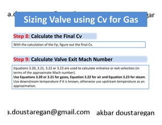 Sizing Valve using Cv for Gas 
Step 8: Calculate the Final Cv 
With the calculation of the Fp, figure out the final Cv. 
Step 9: Calculate Valve Exit Mach Number 
Equations 3.20, 3.21, 3.22 or 3.23 are used to calculate entrance or exit velocities (in 
terms of the approximate Mach number). 
Use Equations 3.20 or 3.21 for gases, Equation 3.22 for air and Equation 3.23 for steam. 
Use downstream temperature if it is known, otherwise use upstream temperature as an 
approximation. 
 