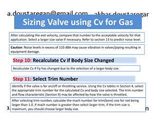 Sizing Valve using Cv for Gas 
After calculating the exit velocity, compare that number to the acceptable velocity for that 
application. Select a larger size valve if necessary. Refer to section 13 to predict noise level. 
Caution: Noise levels in excess of 110 dBA may cause vibration in valves/piping resulting in 
equipment damage. 
Step 10: Recalculate Cv if Body Size Changed 
Recalculate Cv if Fp has changed due to the selection of a larger body size. 
Step 11: Select Trim Number 
Identify if the valve is for on/off or throttling service. Using the Cv tables in Section 4, select 
the appropriate trim number for the calculated Cv and body size selected. The trim number 
and flow characteristic (Section 9) may be affected by how the valve is throttled. 
After selecting trim number, calculate the mach number for trim(bore) size for not being 
larger than 1.0. if mach number is greater then select larger trim; if the trim size is 
maximum, you should choose larger body size. 
 