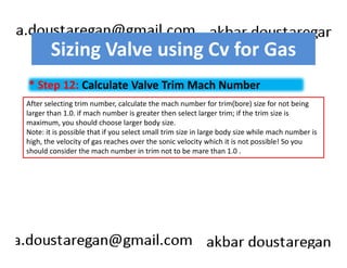 Sizing Valve using Cv for Gas 
* Step 12: Calculate Valve Trim Mach Number 
After selecting trim number, calculate the mach number for trim(bore) size for not being 
larger than 1.0. if mach number is greater then select larger trim; if the trim size is 
maximum, you should choose larger body size. 
Note: it is possible that if you select small trim size in large body size while mach number is 
high, the velocity of gas reaches over the sonic velocity which it is not possible! So you 
should consider the mach number in trim not to be mare than 1.0 . 
 
