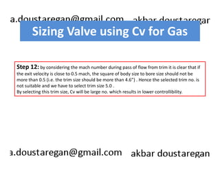 Sizing Valve using Cv for Gas 
Step 12: by considering the mach number during pass of flow from trim it is clear that if 
the exit velocity is close to 0.5 mach, the square of body size to bore size should not be 
more than 0.5 (i.e. the trim size should be more than 4.6”) . Hence the selected trim no. is 
not suitable and we have to select trim size 5.0 . 
By selecting this trim size, Cv will be large no. which results in lower controllibility. 
 
