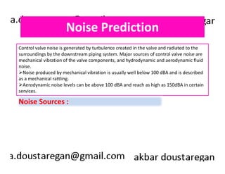 Noise Prediction 
Control valve noise is generated by turbulence created in the valve and radiated to the 
surroundings by the downstream piping system. Major sources of control valve noise are 
mechanical vibration of the valve components, and hydrodynamic and aerodynamic fluid 
noise. 
Noise produced by mechanical vibration is usually well below 100 dBA and is described 
as a mechanical rattling. 
Aerodynamic noise levels can be above 100 dBA and reach as high as 150dBA in certain 
services. 
Noise Sources : 
 