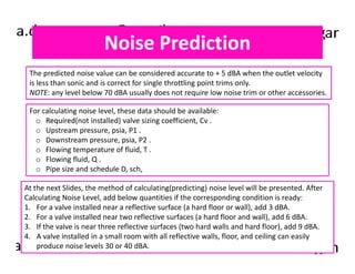 Noise Prediction 
The predicted noise value can be considered accurate to + 5 dBA when the outlet velocity 
is less than sonic and is correct for single throttling point trims only. 
NOTE: any level below 70 dBA usually does not require low noise trim or other accessories. 
For calculating noise level, these data should be available: 
o Required(not installed) valve sizing coefficient, Cv . 
o Upstream pressure, psia, P1 . 
o Downstream pressure, psia, P2 . 
o Flowing temperature of fluid, T . 
o Flowing fluid, Q . 
o Pipe size and schedule D, sch, 
At the next Slides, the method of calculating(predicting) noise level will be presented. After 
Calculating Noise Level, add below quantities if the corresponding condition is ready: 
1. For a valve installed near a reflective surface (a hard floor or wall), add 3 dBA. 
2. For a valve installed near two reflective surfaces (a hard floor and wall), add 6 dBA. 
3. If the valve is near three reflective surfaces (two hard walls and hard floor), add 9 dBA. 
4. A valve installed in a small room with all reflective walls, floor, and ceiling can easily 
produce noise levels 30 or 40 dBA. 
 