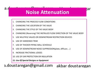 Noise Attenuation 
1. CHANGING THE PROCESS FLOW CONDITIONS 
2. CHANGING THE LOCATION OF THE VALVE 
3. CHANGING THE STYLE OF THE VALVE BODY 
4. CHANGING (Reversing) THE INSTALLED FLOW DIRECTION OF THE VALVE BODY 
5. USE MULTIPLE VALVES OR DOWNSTREAM RESTRICTION DEVICES 
6. USE OF HARDENED TRIM 
7. USE OF THICKER PIPING WALL SCHEDULE 
8. USE OF DOWNSTREAM NOISE SUPPRESSION(plate, diffuser, …) 
9. INCREASE FRICTIONAL LOSSES 
10. USE OF EAR PROTECTION OR INSULATION 
11. Use Of Special Designs or Equipment 
 