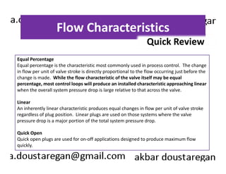 Flow Characteristics 
Quick Review 
Equal Percentage 
Equal percentage is the characteristic most commonly used in process control. The change 
in flow per unit of valve stroke is directly proportional to the flow occurring just before the 
change is made. While the flow characteristic of the valve itself may be equal 
percentage, most control loops will produce an installed characteristic approaching linear 
when the overall system pressure drop is large relative to that across the valve. 
Linear 
An inherently linear characteristic produces equal changes in flow per unit of valve stroke 
regardless of plug position. Linear plugs are used on those systems where the valve 
pressure drop is a major portion of the total system pressure drop. 
Quick Open 
Quick open plugs are used for on-off applications designed to produce maximum flow 
quickly. 
 