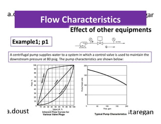 Flow Characteristics 
Example1; p1 
Effect of other equipments 
A centrifugal pump supplies water to a system in which a control valve is used to maintain the 
downstream pressure at 80 psig. The pump characteristics are shown below: 
 