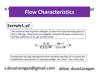 Flow Characteristics 
Example1; p2 
The maximum flow required is 200 gpm. at which the pump discharge pressure 
(P1) is 100 psig. Piping losses are negligible. Using the ISA liquid sizing formula, 
the flow coefficient, or Cv, can be determined : 
To determine the plug characteristic which should be specified, let us analyze the 
installed flow characteristic of “equal percentage” and “linear” trim in this valve. 
 