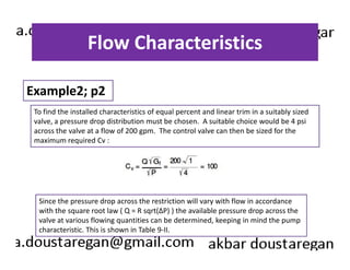 Flow Characteristics 
Example2; p2 
To find the installed characteristics of equal percent and linear trim in a suitably sized 
valve, a pressure drop distribution must be chosen. A suitable choice would be 4 psi 
across the valve at a flow of 200 gpm. The control valve can then be sized for the 
maximum required Cv : 
Since the pressure drop across the restriction will vary with flow in accordance 
with the square root law ( Q = R sqrt(ΔP) ) the available pressure drop across the 
valve at various flowing quantities can be determined, keeping in mind the pump 
characteristic. This is shown in Table 9-II. 
 