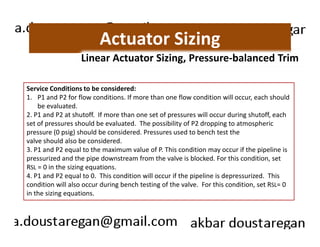 Actuator Sizing 
Linear Actuator Sizing, Pressure-balanced Trim 
Service Conditions to be considered: 
1. P1 and P2 for flow conditions. If more than one flow condition will occur, each should 
be evaluated. 
2. P1 and P2 at shutoff. If more than one set of pressures will occur during shutoff, each 
set of pressures should be evaluated. The possibility of P2 dropping to atmospheric 
pressure (0 psig) should be considered. Pressures used to bench test the 
valve should also be considered. 
3. P1 and P2 equal to the maximum value of P. This condition may occur if the pipeline is 
pressurized and the pipe downstream from the valve is blocked. For this condition, set 
RSL = 0 in the sizing equations. 
4. P1 and P2 equal to 0. This condition will occur if the pipeline is depressurized. This 
condition will also occur during bench testing of the valve. For this condition, set RSL= 0 
in the sizing equations. 
 