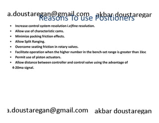 Reasons To use Positioners 
• Increase control system resolution i.e)fine resolution. 
• Allow use of characteristic cams. 
• Minimize packing friction effects. 
• Allow Split Ranging. 
• Overcome seating friction in rotary valves. 
• Facilitate operation when the higher number in the bench-set range is greater than 1ksc 
• Permit use of piston actuators. 
• Allow distance between controller and control valve using the advantage of 
4-20ma signal. 
 