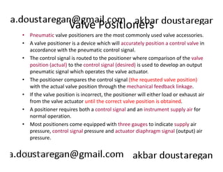 Valve Positioners 
• Pneumatic valve positioners are the most commonly used valve accessories. 
• A valve positioner is a device which will accurately position a control valve in 
accordance with the pneumatic control signal. 
• The control signal is routed to the positioner where comparison of the valve 
position (actual) to the control signal (desired) is used to develop an output 
pneumatic signal which operates the valve actuator. 
• The positioner compares the control signal (the requested valve position) 
with the actual valve position through the mechanical feedback linkage. 
• If the valve position is incorrect, the positioner will either load or exhaust air 
from the valve actuator until the correct valve position is obtained. 
• A positioner requires both a control signal and an instrument supply air for 
normal operation. 
• Most positioners come equipped with three gauges to indicate supply air 
pressure, control signal pressure and actuator diaphragm signal (output) air 
pressure. 
186 
ERT 212/3 Process Engineering 
Skills 
 