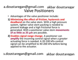 Valve Positioners 
• Advantages of the valve positioner include: 
1) Minimizing the effect of friction, hysteresis and 
deadband on the valve stem. With a high pressure 
system, tighter valve stem packing is needed to 
prevent leakage and a high frictional force is 
generated. With a positioner valve stem movements 
of as little as 25 µm are possible. 
2) Enables signal range change. A positioner can 
amplify the incoming control signal when a greater 
actuating force is needed. A 20-100 kPa control 
signal can be amplified to 40-200 kPa before being 
applied to the actuator. 
189 
ERT 212/3 Process Engineering 
Skills 
 