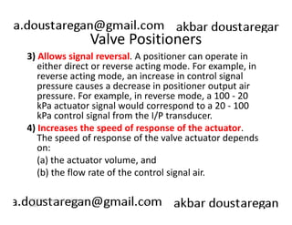 Valve Positioners 
3) Allows signal reversal. A positioner can operate in 
either direct or reverse acting mode. For example, in 
reverse acting mode, an increase in control signal 
pressure causes a decrease in positioner output air 
pressure. For example, in reverse mode, a 100 - 20 
kPa actuator signal would correspond to a 20 - 100 
kPa control signal from the I/P transducer. 
4) Increases the speed of response of the actuator. 
The speed of response of the valve actuator depends 
on: 
(a) the actuator volume, and 
(b) the flow rate of the control signal air. 
190 
ERT 212/3 Process Engineering 
Skills 
 