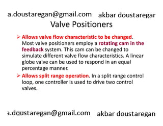 Valve Positioners 
Allows valve flow characteristic to be changed. 
Most valve positioners employ a rotating cam in the 
feedback system. This cam can be changed to 
simulate different valve flow characteristics. A linear 
globe valve can be used to respond in an equal 
percentage manner. 
Allows split range operation. In a split range control 
loop, one controller is used to drive two control 
valves. 
191 
ERT 212/3 Process Engineering 
Skills 
 