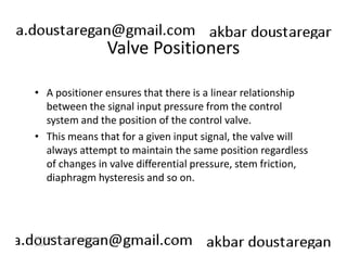 Valve Positioners 
• A positioner ensures that there is a linear relationship 
between the signal input pressure from the control 
system and the position of the control valve. 
• This means that for a given input signal, the valve will 
always attempt to maintain the same position regardless 
of changes in valve differential pressure, stem friction, 
diaphragm hysteresis and so on. 
192 
ERT 212/3 Process Engineering 
Skills 
 