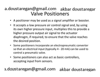 Valve Positioners 
• A positioner may be used as a signal amplifier or booster. 
• It accepts a low pressure air control signal and, by using 
its own higher pressure input, multiplies this to provide a 
higher pressure output air signal to the actuator 
diaphragm, if required, to ensure that the valve reaches 
the desired position. 
• Some positioners incorporate an electropneumatic converter 
so that an electrical input (typically 4 - 20 mA) can be used to 
control a pneumatic valve. 
• Some positioners can also act as basic controllers, 
accepting input from sensors. 
193 
ERT 212/3 Process Engineering 
Skills 
 