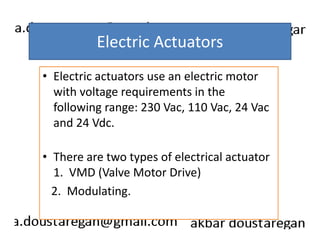 Electric Actuators 
• Electric actuators use an electric motor 
with voltage requirements in the 
following range: 230 Vac, 110 Vac, 24 Vac 
and 24 Vdc. 
• There are two types of electrical actuator 
1. VMD (Valve Motor Drive) 
2. Modulating. 
 