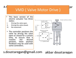 VMD ( Valve Motor Drive ) 
• This basic version of the 
electric actuator has three 
states: 
I. Driving the valve open. 
II. Driving the valve closed. 
III. No movement 
• The controller positions the 
valve by driving the valve 
open or closed for a certain 
time, to ensure that it 
reaches the desired 
position, Valve position 
feedback may be used with 
some controllers. 
 