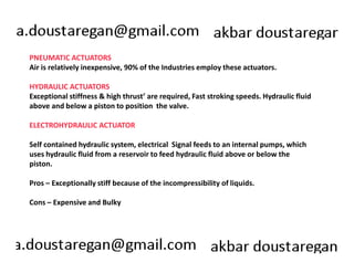 PNEUMATIC ACTUATORS 
Air is relatively inexpensive, 90% of the Industries employ these actuators. 
HYDRAULIC ACTUATORS 
Exceptional stiffness & high thrust’ are required, Fast stroking speeds. Hydraulic fluid 
above and below a piston to position the valve. 
ELECTROHYDRAULIC ACTUATOR 
Self contained hydraulic system, electrical Signal feeds to an internal pumps, which 
uses hydraulic fluid from a reservoir to feed hydraulic fluid above or below the 
piston. 
Pros – Exceptionally stiff because of the incompressibility of liquids. 
Cons – Expensive and Bulky 
 