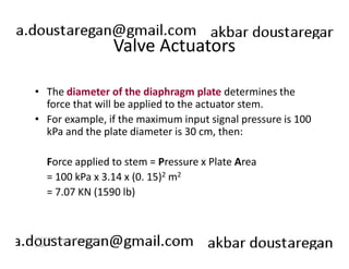 Valve Actuators 
• The diameter of the diaphragm plate determines the 
force that will be applied to the actuator stem. 
• For example, if the maximum input signal pressure is 100 
kPa and the plate diameter is 30 cm, then: 
Force applied to stem = Pressure x Plate Area 
= 100 kPa x 3.14 x (0. 15)2 m2 
= 7.07 KN (1590 lb) 
226 
ERT 212/3 Process Engineering 
Skills 
 