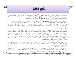 شير كنترل 
در گذشته شيرهاي كنترلي با حركت خطي كاربرد بيشتري داشتند اما از سال ۱۹۵۰ تا سال • 
از ۱% به ۵۰ % رسيد. Rotary ۱۹۸۰ رشد شيرهاي كنترلي از نوع 
شير پروانه اي است كه اولين نوع از اين شيرها بود. Rotary معروفترين شير كنترلي نوع • 
شيرهاي ربع گرد از لحاظ هزينه و همچنين عملكرد مزايايي را نسبت به شيرهاي خطي از • 
خود نشان دادند. 
ااننتتخخاابب ششييررههاايي ككننتتررلل ققببلالا ببرر ممببنناايي پپااررااممتتررههاايي ااووللييهه اايي ننظظييرر ففششاارر ققااببلل تتححمملل،، ددااممننهه • 
جريان، افت فشار و ... بود ولي اكنون تاكيد عمده بر هزينه ها مي باشد بنابراين شيرهاي 
كنترل بايد از لحاظ هزينه هاي اوليه و هزينه هاي تعميراتي مناسب باشند ضمن اينكه مي 
بايست خواص كنترلي خوبي داشته باشند. 
پارامترهاي ثانويه در انتخاب شير كنترل شامل نشتي هاي مجاز، خصوصيات جرياني(فلو)، دما، • 
لزجت و سايش مي باشد. 
مواردي نظير نويز، كاويتاسيون، فلاشينگ و .... نيز كه از فاكتورهاي عمومي و مورد تاكيد • 
تمامي شيرها هستند در اينجا نيز مورد توجه قرار مي گيرند. 
 