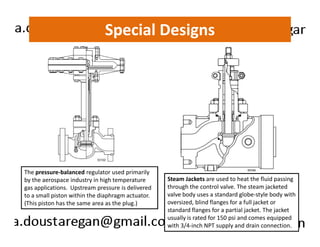 Special Designs 
The pressure-balanced regulator used primarily 
by the aerospace industry in high temperature 
gas applications. Upstream pressure is delivered 
to a small piston within the diaphragm actuator. 
(This piston has the same area as the plug.) 
Steam Jackets are used to heat the fluid passing 
through the control valve. The steam jacketed 
valve body uses a standard globe-style body with 
oversized, blind flanges for a full jacket or 
standard flanges for a partial jacket. The jacket 
usually is rated for 150 psi and comes equipped 
with 3/4-inch NPT supply and drain connection. 
 