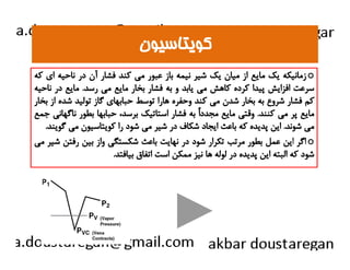 ككووييتتااسسييوونن 
زمانيكه يك مايع از ميان يك شير نيمه باز عبور مي كند فشار آن در ناحيه اي كه o 
سرعت افزايش پيدا كرده كاهش مي يابد و به فشار بخار مايع مي رسد. مايع در ناحيه 
كم فشار شروع به بخار شدن مي كند وحفره هارا توسط حبابهاي گاز توليد شده از بخار 
مايع پر مي كنند. وقتي مايع مجدداً به فشار استاتيك برسد، حبابها بطور ناگهاني جمع 
مي شوند. اين پديده كه باعث ايجاد شكاف در شير مي شود را كويتاسيون مي گويند. 
ااگگرر اايينن ععمملل ببططوورر ممررتتبب تتككرراارر ششوودد ددرر ننههااييتت ببااععثث ششككسستتگگيي وواازز ببيينن ررففتتنن ششييرر مميي o 
شود كه البته اين پديده در لوله ها نيز ممكن است اتفاق بيافتد. 
 