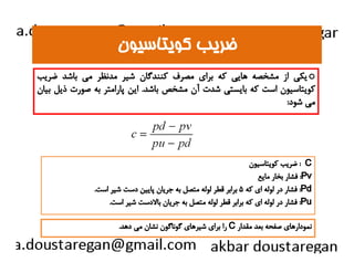 ضضررييبب ككووييتتااسسييوونن 
يكي از مشخصه هايي كه براي مصرف كنندگان شير مدنظر مي باشد ضريب o 
كويتاسيون است كه بايستي شدت آن مشخص باشد. اين پارامتر به صورت ذيل بيان 
مي شود: 
ضريب كويتاسيون : C 
فشار بخار مايع :Pv 
فشار در لوله اي كه ۵ برابر قطر لوله متصل به جريان پايين دست شير است. :Pd 
فشار در لوله اي كه برابر قطر لوله متصل به جريان بالادست شير است. :Pu 
را براي شيرهاي گوناگون نشان مي دهد. C نمودارهاي صفحه بعد مقدار 
 