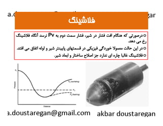 ففلالاششييننگگ 
نرسد آنگاه فلاشينگ Pv درصورتي كه هنگام افت فشار در شير، فشار سمت دوم به o 
رخ مي دهد. 
در اين حالت معمولا خوردگي فيزيكي در قسمتهاي پايينتر شير و لوله اتفاق مي افتد. o 
فلاشينگ غالبا چاره اي ندارد جز اصلاح ساختار و ابعاد شير. o 
 