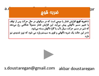 ضضررببهه ققووچچ 
ضربهٴ قوچ افزايش فشار يا موجي است كه در سيالهاي در حال حركت پس از توقف o 
يا تغيير مسير ناگهاني پيش مي آيد. اين افزايش فشار معمولاً هنگامي رخ مي دهد 
كه شير در مسير حركت سيال (آب يا گاز) ناگهان بسته مي شود. 
در اين حالت يك ضربه ناگهاني و قوي به سيستم وارد مي شود كه نويز شديدي نيز o 
دداارردد.. 
 