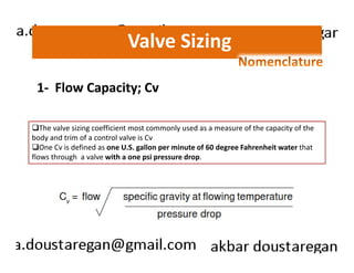 Valve Sizing 
1- Flow Capacity; Cv 
The valve sizing coefficient most commonly used as a measure of the capacity of the 
body and trim of a control valve is Cv 
One Cv is defined as one U.S. gallon per minute of 60 degree Fahrenheit water that 
flows through a valve with a one psi pressure drop. 
 