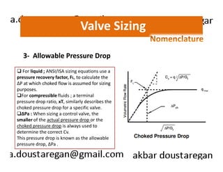 Valve Sizing 
3- Allowable Pressure Drop 
For liquid ; ANSI/ISA sizing equations use a 
pressure recovery factor, FL, to calculate the 
ΔΔΔΔP at which choked flow is assumed for sizing 
purposes. 
For compressible fluids ; a terminal 
pressure drop ratio, xT, similarly describes the 
choked pressure drop for a specific valve. 
ΔPa : When sizing a control valve, the 
smaller of the actual pressure drop or the 
choked pressure drop is always used to 
determine the correct Cv. 
This pressure drop is known as the allowable 
pressure drop, ΔPa . 
 