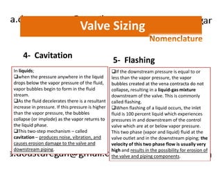 Valve Sizing 
4- Cavitation 
In liquids; 
when the pressure anywhere in the liquid 
drops below the vapor pressure of the fluid, 
5- Flashing 
If the downstream pressure is equal to or 
less than the vapor pressure, the vapor 
bubbles created at the vena contracta do not 
vapor bubbles begin to form in the fluid 
stream. 
As the fluid decelerates there is a resultant 
increase in pressure. If this pressure is higher 
than the vapor pressure, the bubbles 
collapse (or implode) as the vapor returns to 
the liquid phase. 
This two-step mechanism – called 
cavitation – produces noise, vibration, and 
causes erosion damage to the valve and 
downstream piping. 
collapse, resulting in a liquid-gas mixture 
downstream of the valve. This is commonly 
called flashing. 
When flashing of a liquid occurs, the inlet 
fluid is 100 percent liquid which experiences 
pressures in and downstream of the control 
valve which are at or below vapor pressure. 
This two phase (vapor and liquid) fluid at the 
valve outlet and in the downstream piping; the 
velocity of this two phase flow is usually very 
high and results in the possibility for erosion of 
the valve and piping components. 
 