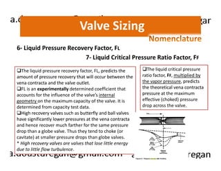 Valve Sizing 
6- Liquid Pressure Recovery Factor, FL 
7- Liquid Critical Pressure Ratio Factor, FF 
The liquid pressure recovery factor, FL, predicts the 
amount of pressure recovery that will occur between the 
vena contracta and the valve outlet. 
The liquid critical pressure 
ratio factor, FF, multiplied by 
the vapor pressure, predicts 
the theoretical vena contracta 
FL is an experimentally determined coefficient that 
accounts for the influence of the valve’s internal 
geometry on the maximum capacity of the valve. It is 
determined from capacity test data. 
High recovery valves such as butterfly and ball valves 
have significantly lower pressures at the vena contracta 
and hence recover much farther for the same pressure 
drop than a globe valve. Thus they tend to choke (or 
cavitate) at smaller pressure drops than globe valves. 
* High recovery valves are valves that lose little energy 
due to little flow turbulence. 
pressure at the maximum 
effective (choked) pressure 
drop across the valve. 
 